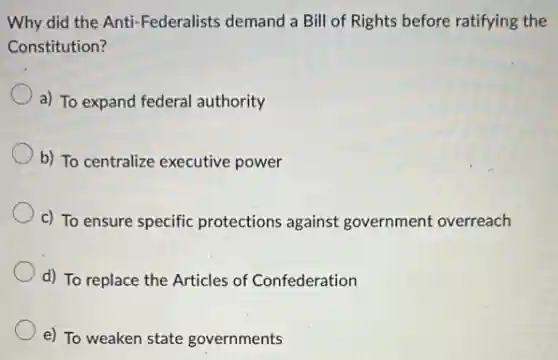 Why did the Anti -Federalists demand a Bill of Rights before ratifying the
Constitution?
a) To expand federal authority
b) To centralize executive power
c) To ensure specific protections against government overreach
d) To replace the Articles of Confederation
e) To weaken state governments
