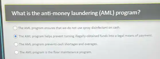 What is the anti -money laundering (AML)program?
The AML program ensures that we do not use spray disinfectant on cash.
The AML program helps prevent turning illegally -obtained funds into a legal means of payment.
The AML program prevents cash shortages and overages.
The AML program is the floor maintenance program.