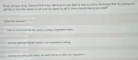 At an antique shop Hamza finds a toy identical to one that he had as a boy. He knows that his young son
will like it, but the owner is not sure he wants to sell it. How should Hamza proceed?
Select an answer:
Start by assuming that the owner is using a negotiation tactic.
Start by realizing that the owner is not interested in selling.
Start by not letting the reason he wants the toy to affect his negotiation.