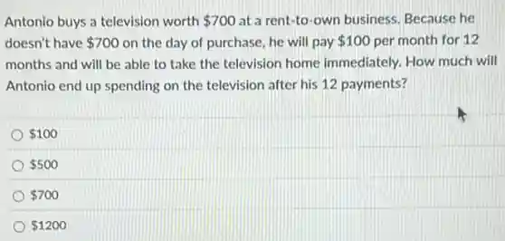 Antonio buys a television worth 700 at a rent-to -own business. Because he
doesn't have 700 on the day of purchase, he will pay 100 per month for 12
months and will be able to take the television home immediately. How much will
Antonio end up spending on the television after his 12 payments?
100
500
700
1200