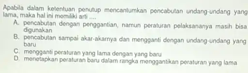 Apabila dalam ketentuan penutup mencantumkan pencabutan undang-undang yang
lama, maka hal ini momiliki arti __
A. pencabutan dongan penggantian namun peraturan polaksananya masih bisa
digunakan
B. pencabutan sampai akar -akarnya dan mengganti dengan undang-undang yang
baru
C. mengganti peraturan yang lama dengan yang baru
D. menetapkan peraturan baru dalam rangka menggantikan peraturan yang lama