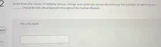 Apart from the issues of stability versus change and continuity versus discontinuity, the question of nature versus
__ characterizes development throughout the human lifespan.
Fill in the blank
square