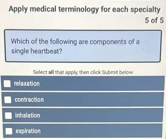 Apply medical terminology for each specialty
5 of 5
Which of the following are components of a
single heartbeat?
Select all that apply then click Submit below
relaxation
contraction
inhalation
expiration