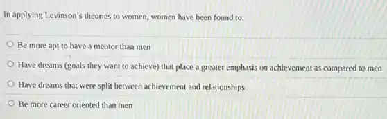 In applying Levinson's theories to women, women have been found to:
Be more apt to have a mentor than men
Have dreams (goals they want to achieve) that place a greater emphasis on achievement as compared to men
Have dreams that were split between achievement and relationships
Be more career oriented than men