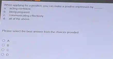 When applying for a position, you can make a positive impression by __
a acting confident
b being prepared
c. communicating effectively
d all of the above
Please select the best answer from the choices provided
A
B
D