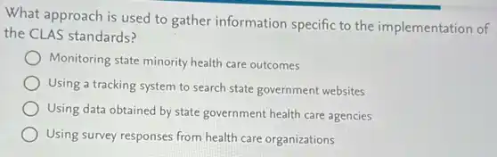 What approach is used to gather information specific to the implementation of
the CLAS standards?
Monitoring state minority health care outcomes
Using a tracking system to search state government websites
Using data obtained by state government health care agencies
Using survey responses from health care organizations