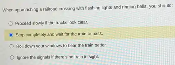When approaching a railroad crossing with flashing lights and ringing bells, you should:
Proceed slowly if the tracks look clear.
Stop completely and wait for the train to pass.
Roll down your windows to hear the train better.
Ignore the signals if there's no train in sight.