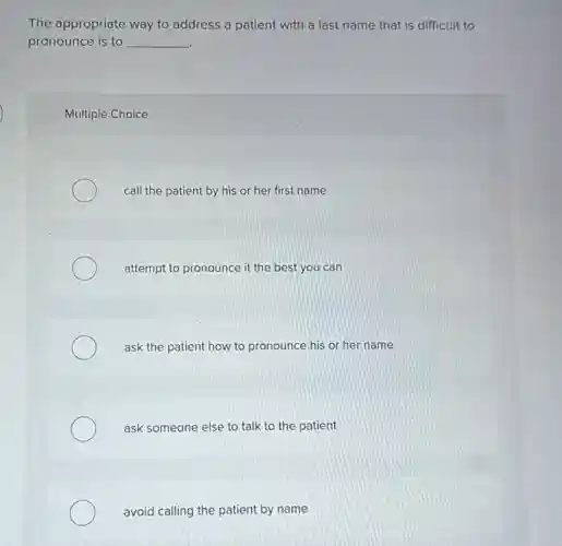 The appropriate way to address a patient with a last name that is difficult to
pronounce is to __
Multiple Choice
call the patient by his or her first name
attempt to pronounce it the best you can
ask the patient how to pronounce his or her name
ask someone else to talk to the patient
avoid calling the patient by name