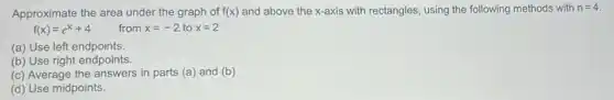 Approximate the area under the graph of f(x) and above the x-axis with rectangles, using the following methods with n=4
f(x)=e^x+4 from x=-2 to x=2
(a) Use left endpoints.
(b) Use right endpoints.
(c) Average the answers in parts (a) and (b)
(d) Use midpoints.