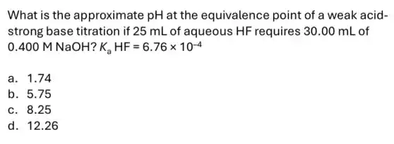 What is the approximate pH at the equivalence point of a weak acid-
strong base titration if 25 mL of aqueous HF requires ; 30.00 mL of
0.400 M NaOH? K_(a)HF=6.76times 10^-4
a. 1.74
b. 5.75
c. 8.25
d. 12.26