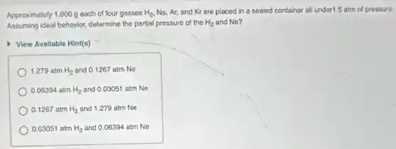 Approximately 1.000 g each of four gasses H_(2) Ne, Ar, and Kr are placed in a sealed container all under 5 atm of pressure.
Assuming ideal behavior, determine the partial pressure of the H_(2) and Ne?
View Available Hint(s)
1.279 atm H_(2) and 0.1267 atm Ne
0.06394 atm H_(2) and 0.03051 atm Ne
0.1267 atm H_(2) and 1.279 atm Ne
0.03051 atm H_(2) and 0.06394 atm Ne