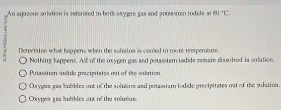 An aqueous solution is saturated in both oxygen gas and potassium iodide at 80^circ C
Determine what happens when the solution is cooled to room temperature.
Nothing happens. All of the oxygen gas and potassium iodide remain dissolved in solution.
Potassium iodide precipitates out of the solution.
Oxygen gas bubbles out of the solution and potassium iodide precipitates out of the solution.
Oxygen gas bubbles out of the solution.
