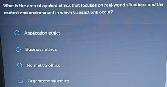 What is the area of applied ethics that focuses on real-world situations and the
context and environment in which transactions occur?
Application ethics
Business ethics
Normative ethics
Organizational ethics