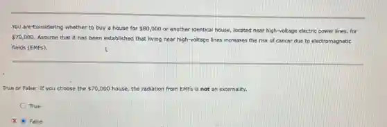 You are-tonsidering whether to buy a house for 80,000 or another identical house located near high-voltage electric power lines, for
70,000
Assume that it has been established that living near high-voltage lines increases the risk of cancer due to electromagnetic
fields (EMFs).
True or False: If you choose the 70,000 house, the radiation from EMFs is not an externality.
True
X False