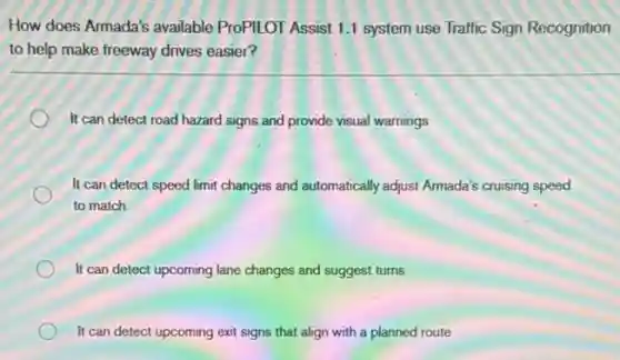 How does Armada's available ProPILOT Assist 1.1 system use Traffic Sign Recognition
to help make freeway drives easier?
It can detect road hazard signs and provide visual warnings
It can detect speed limit changes and automatically adjust Armada's cruising speed
to match
It can detect upcoming lane changes and suggest turns
It can detect upcoming exit signs that align with a planned route