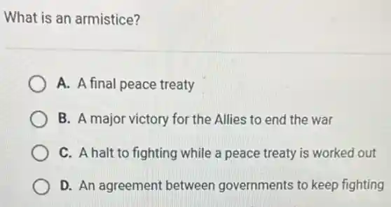 What is an armistice?
A. A final peace treaty
B. A major victory for the Allies to end the war
C. A halt to fighting while a peace treaty is worked out
D. An agreement between governments to keep fighting