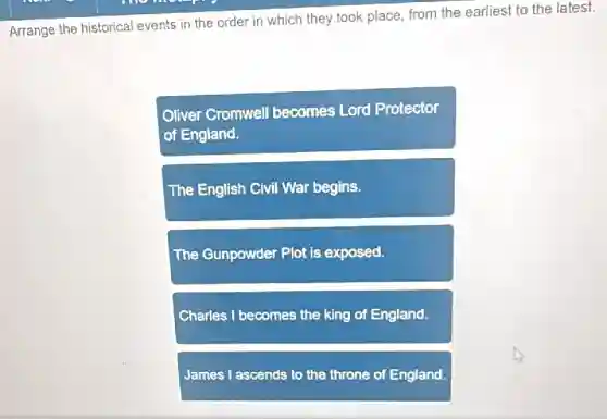 Arrange the historical events in the order in which they took place from the earliest to the latest.
Oliver Cromwell becomes Lord Protector
of England.
The English Civil War begins.
The Gunpowder Plot is exposed.
Charles I becomes the king of England.
James I ascends to the throne of England.