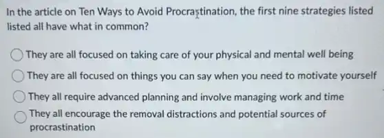 In the article on Ten Ways to Avoid Procraştination, the first nine strategies listed
listed all have what in common?
) They are all focused on taking care of your physical and mental well being
They are all focused on things you can say when you need to motivate yourself
They all require advanced planning and involve managing work and time
They all encourage the removal distractions and potential sources of
procrastination