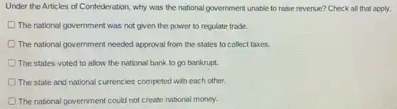 Under the Articles of Confederation, why was the national government unable to raise revenue?Check all that apply.
The national government was not given the power to regulate trade.
D The national government needed approval from the states to collect taxes.
The states voted to allow the national bank to go bankrupt.
The state and national currencies competed with each other.
The national government could not create national money.