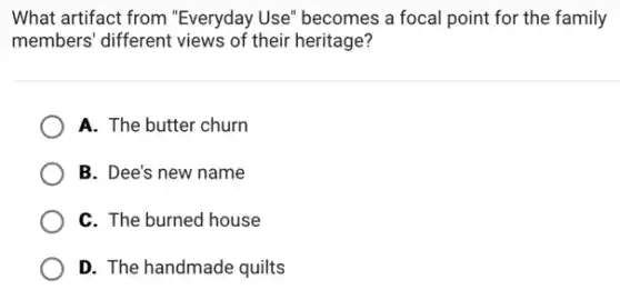 What artifact from "Everyday Use" becomes a focal point for the family
members' different views of their heritage?
A. The butter churn
B. Dee's new name
C. The burned house
D. The handmade quilts