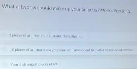 What artworks should make up your Selected Works Portfolio?
3 pieces of art from your Sustained Investigation.
10 pieces of art that show your journey from student to master of a selected medium.
Your 5 strongest pieces of art.