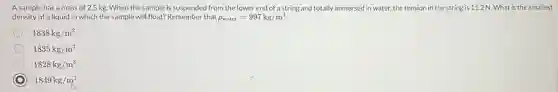 Asample has a mass of 2.5 kg When the sample is suspended from the lower end of astring and totally immersed in water, the tension in the string is 11.2 N. What is the smallest
density of a liquid in which the sample will float? Remember that rho _(water)=997kg/m^3
1838kg/m^3
1835kg/m^3
1828kg/m^3
1849kg/m^3