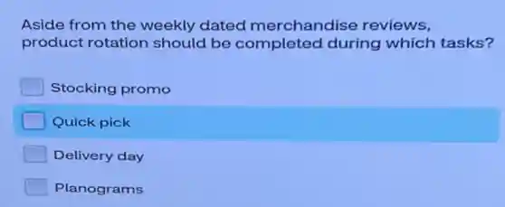 Aside from the weekly dated merchandise reviews,
product rotation should be completed during which tasks?
Stocking promo
Quick pick
Delivery day
Planograms