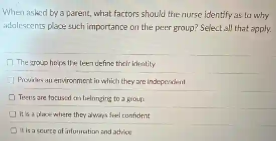 When asked by a parent, what factors should the nurse identify as to why
adolescents place such importance on the peer group? Select all that apply.
The group helps the teen define their identity
Provides an environment in which they are independent
Teens are focused on belanging to a group
It is a place where they always feel confident
It is a source of information and advice