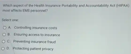 Which aspect of the Health Insurance Portability and Accountability Act (HIPAA)
most affects EMS personnel?
Select one:
A. Controlling insurance costs
B. Ensuring access to insurance
C. Preventing insurance fraud
D. Protecting patient privacy