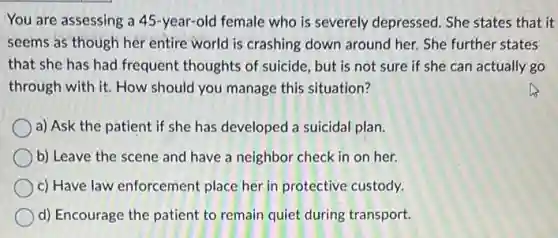 You are assessing a 45-year-old female who is severely depressed. She states that it
seems as though her entire world is crashing down around her. She further states
that she has had frequent thoughts of suicide, but is not sure if she can actually go
through with it. How should you manage this situation?
a) Ask the patient if she has developed a suicidal plan.
b) Leave the scene and have a neighbor check in on her.
c) Have law enforcement place her in protective custody.
d) Encourage the patient to remain quiet during transport.