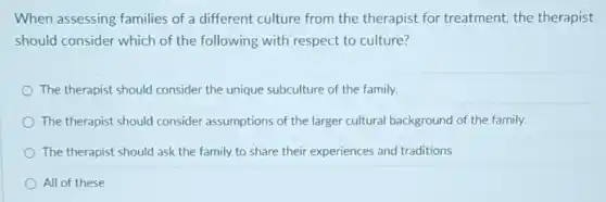 When assessing families of a different culture from the therapist for treatment.the therapist
should consider which of the following with respect to culture?
The therapist should consider the unique subculture of the family.
The therapist should consider assumptions of the larger cultural background of the family.
The therapist should ask the family to share their experiences and traditions
All of these