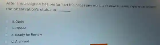 After the assignee has performed the necessary work to resolve an issue, he/she can change
the observation's status to __
a. Open
b. Closed
c. Ready for Review
d. Archived