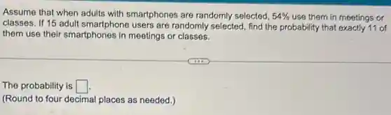 Assume that when adults with smartphones are randomly selected, 54%  use them in meetings or
classes. If 15 adult smartphone users are randomly selected, find the probability that exactly 11 of
them use their smartphones in meetings or classes.
The probability is square 
(Round to four decimal places as needed.)