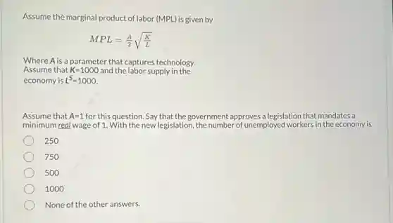 Assume the marginal product of labor (MPL) is given by
MPL=(A)/(2)sqrt ((K)/(L))
Where A is a parameter that captures technology.
Assume that K=1000 and the labor supply in the
economy is L^S=1000
Assume that A=1 for this question. Say that the government approves a legislation that mandates a
minimum real wage of 1 With the new legislation , the number of unemployed workers in the economy is
250
750
500
1000
None of the other answers.