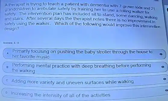 A.therapist is trying to teach a patient with dementia with 7 grown kids and 21
grandchildren to ambulate safely by training her to use a rolling walker for
safety.The intervention plan has included sit to stand, some dancing, walking
and stairs.After several days the therapist notes there is no improvement in
safely using the walker.Which of the following would improve this intervention
design?
Answer: A-D
A
her favorite music
Primarily focusing on pushing the baby stroller through the house to
B
the walking
Performing mental practice with deep breathing before performing
Adding more variety and uneven surfaces while walking
D Increasing the intensity of all of the activities