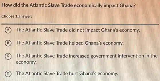 How did the Atlantic Slave Trade economically impact Ghana?
Choose 1 answer:
A The Atlantic Slave Trade did not impact Ghana's economy.
B The Atlantic Slave Trade helped Ghana's economy.
C The Atlantic Slave Trade increased government intervention in the
economy.
D The Atlantic Slave Trade hurt Ghana's economy.