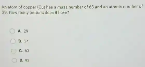 An atom of copper (Cu) has a mass number of 63 and an atomic number of
29 How many protons does it have?
A. 29
B. 34
C. 63
D. 92
