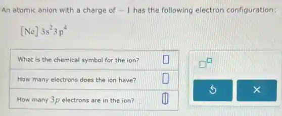 An atomic anion with a charge of -1 has the following electron configuration:
[Ne]3s^23p^4
What is the chemical symbol for the ion?
How many electrons does the ion have?
How many 3p electrons are in the ion?
square 
square 
square