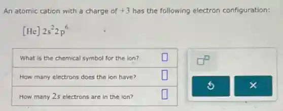 An atomic cation with a charge of +3 has the following electron configuration:
[He]2s^22p^6
What is the chemical symbol for the ion?
How many electrons does the ion have?
How many 2s electrons are in the ion?
square 
square 
square