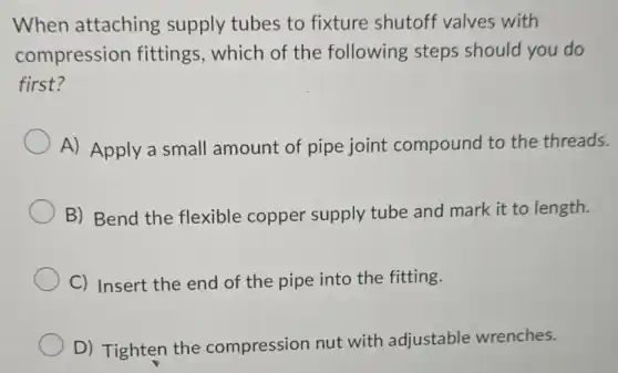 When attaching supply tubes to fixture shutoff valves with
compression fittings, which of the following steps should you do
first?
A) Apply a small amount of pipe joint compound I to the threads.
B) Bend the flexible copper supply tube and mark it to length.
C) Insert the end of the pipe into the fitting.
D) Tighten the compression nut with adjustable wrenches.