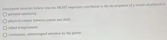 Attachment theorists believe that the MOST important contributor to the development of a secure attachment is
parental sensitivity.
physical contact between parent and child.
infant temperament.
continuous, uninterrupted attention by the parent.
