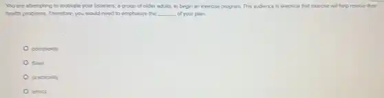 You are attempting to motivate your listeners, a group of older adults,to begin an exercise program. This audience is skeptical that exercise will help resolve their
health problems. Therefore, you would need to emphasize the __ of your plan.
complexity
flaws
practicality
ethics