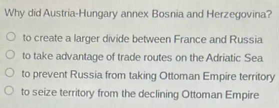 Why did Austria-Hungary annex Bosnia and Herzegovina?
to create a larger divide between France and Russia
to take advantage of trade routes on the Adriatic Sea
to prevent Russia from taking Ottoman Empire territory
to seize territory from the declining Ottoman Empire