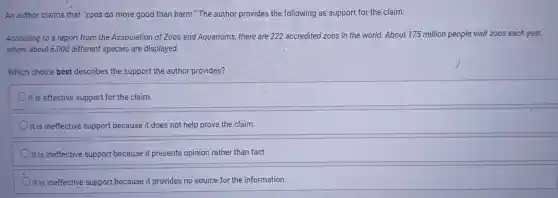 An author claims that "zoos do more good than harm."The author provides the following as support for the claim:
According to a report from the Association of Zoos and Aquariums, there are 222 accredited zoos in the world. About 175 million people visit zoos each year,
where about 6,000 different species are displayed.
Which choice best describes the support the author provides?
It is effective support for the claim.
It is ineffective support because it does not help prove the claim.
It is ineffective support because it presents opinion rather than fact.
It is ineffective support because it provides no source for the information.