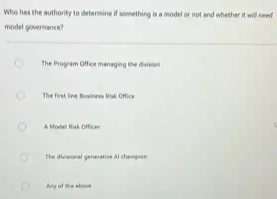 Who has the authority to determine if something is a model or not and whether it will need
model governance?
The Program Office managing the division
The first line Business Risk Office
A Model Risk Officer
c
The divisional generative Al champion
Any of the above