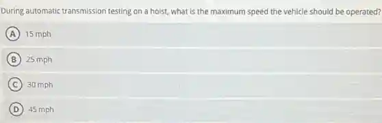 During automatic transmission testing on a hoist what is the maximum speed the vehicle should be operated?
A 15 mph
B 25 mph
C 30 mph
D 45 mph