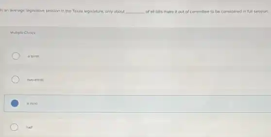 In an average legislative session in the Texas legislature, only about __ of all bills make it out of committee to be considered in full session.
Multiple Choice
a tenth
two-thirds
a third
half