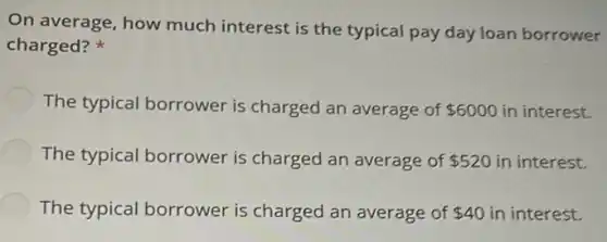 On average, how much interest is the typical pay day loan borrower
charged?
The typical borrower is charged an average of 6000 in interest.
The typical borrower is charged an average of 520 in interest.
The typical borrower is charged an average of 40 in interest.
