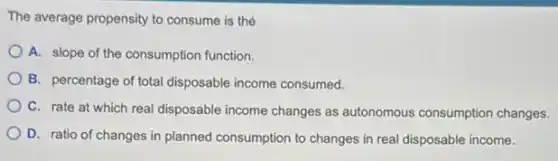 The average propensity to consume is thé
A. slope of the consumption function.
B. percentage of total disposable income consumed.
C. rate at which real disposable income changes as autonomous consumption changes.
D. ratio of changes in planned consumption to changes in real disposable income.