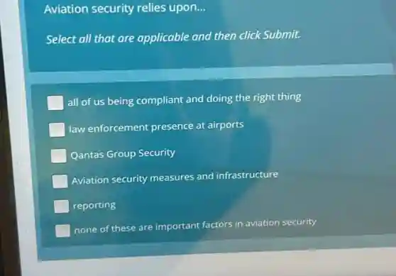 Aviation security relies upon. __
Select all that are applicable and then click Submit.
all of us being compliant and doing the right thing
law enforcement presence at airports
Qantas Group Security
Aviation security measures and infrastructure
reporting
none of these are important factors in aviation security